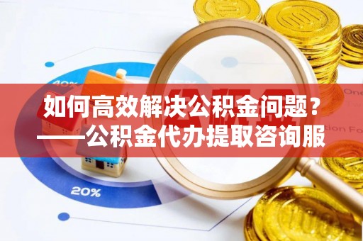 石河子如何高效解决公积金问题？——公积金代办提取咨询服务指南